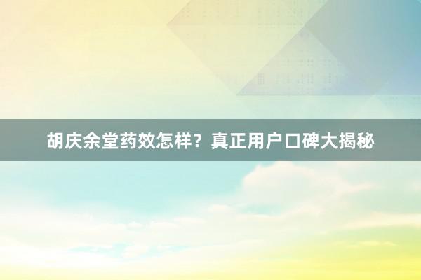 胡庆余堂药效怎样？真正用户口碑大揭秘